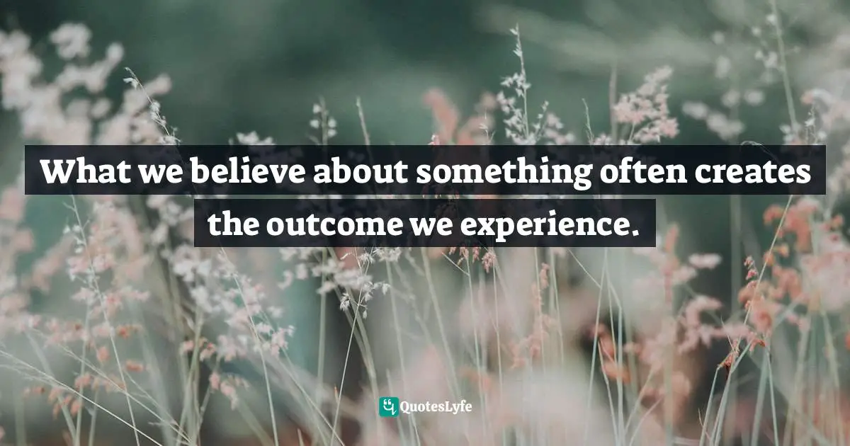What we believe about something often creates the outcome we experience.