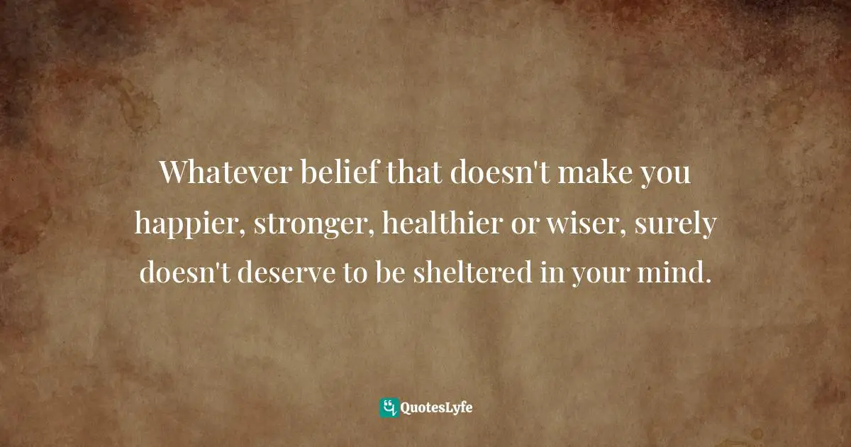 Whatever belief that doesn't make you happier, stronger, healthier or wiser, surely doesn't deserve to be sheltered in your mind.