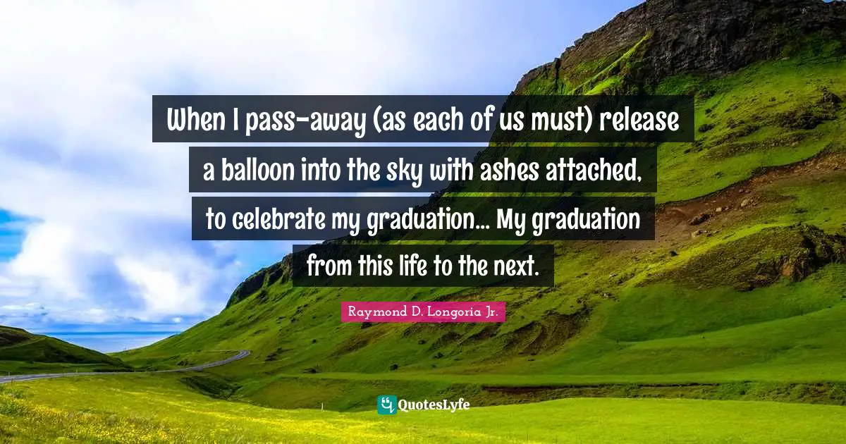 When I pass-away (as each of us must) release a balloon into the sky with ashes attached, to celebrate my graduation... My graduation from this life to the next.