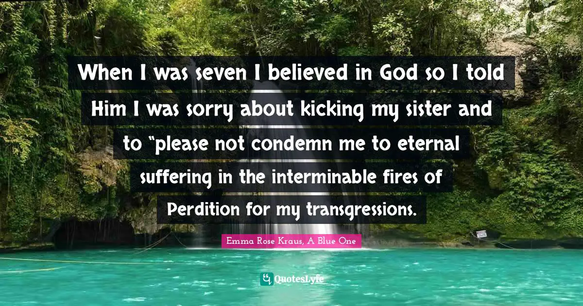 When I was seven I believed in God so I told Him I was sorry about kicking my sister and to “please not condemn me to eternal suffering in the interminable fires of Perdition for my transgressions.