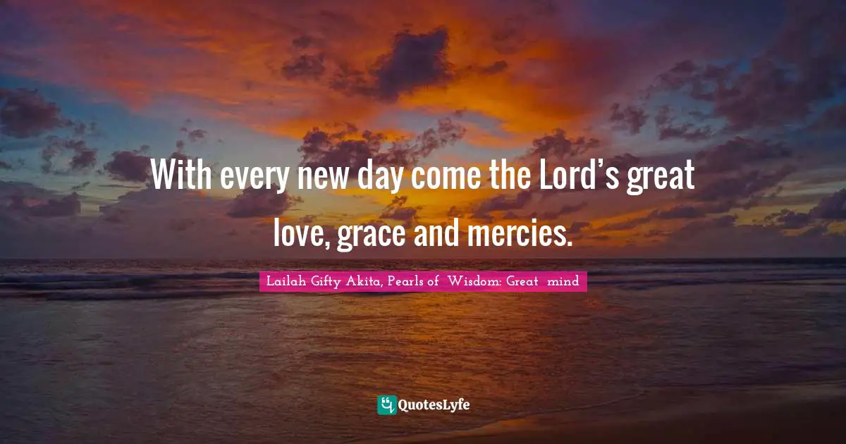 With every new day come the Lord’s great love, grace and mercies.