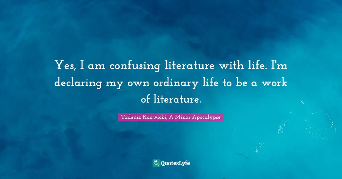Yes, I am confusing literature with life. I'm declaring my own ordinary life to be a work of literature.