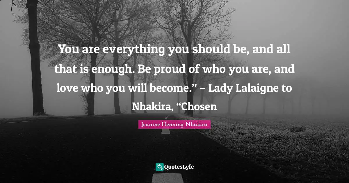 Fantasy Young Adult Quotes: "You are everything you should be, and all that is enough. Be proud of who you are, and love who you will become.” – Lady Lalaigne to Nhakira, “Chosen"