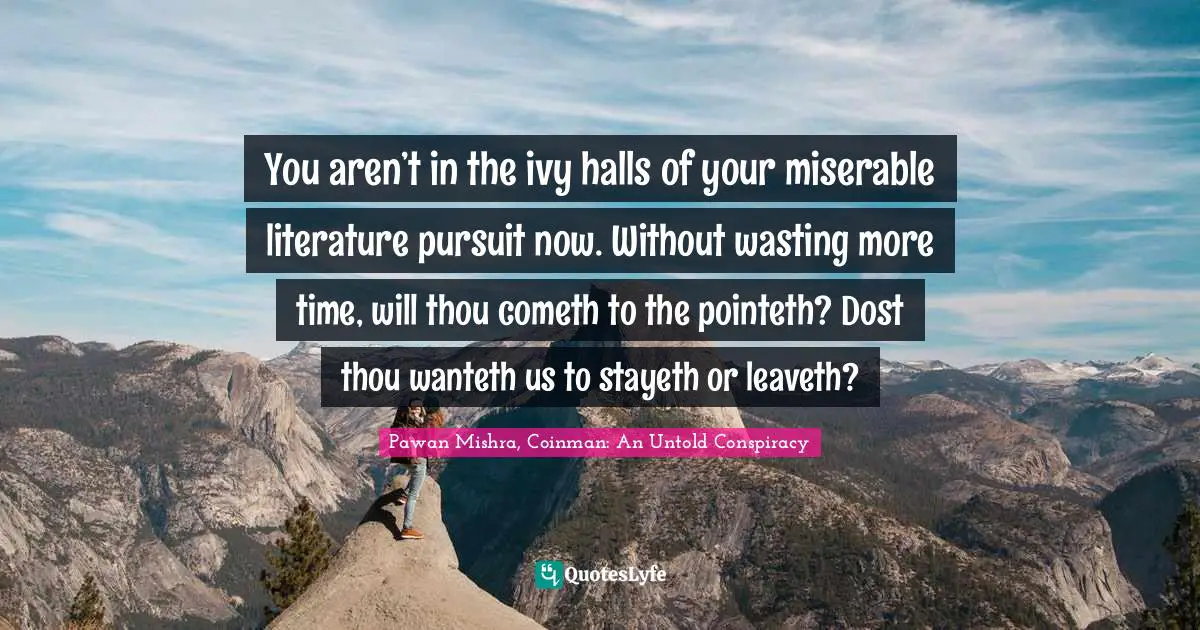 You aren’t in the ivy halls of your miserable literature pursuit now. Without wasting more time, will thou cometh to the pointeth? Dost thou wanteth us to stayeth or leaveth?