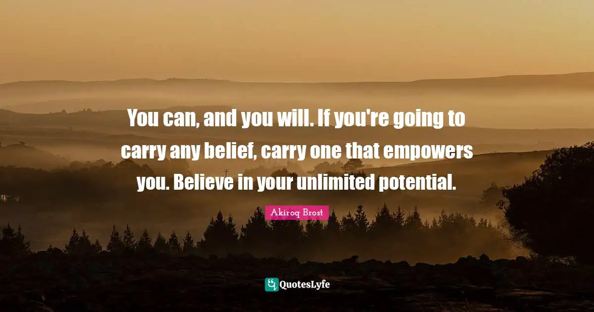 You can, and you will. If you're going to carry any belief, carry one that empowers you. Believe in your unlimited potential.