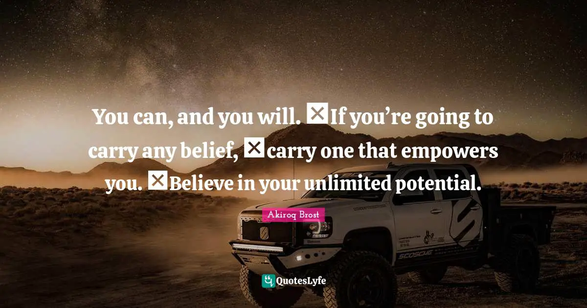 You can, and you will. If you’re going to carry any belief, carry one that empowers you. Believe in your unlimited potential.