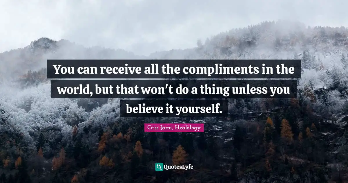 You can receive all the compliments in the world, but that won't do a thing unless you believe it yourself.