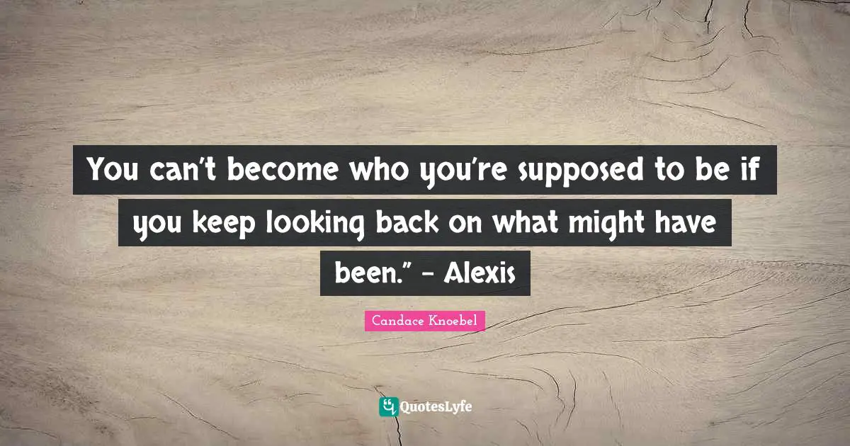 You can’t become who you’re supposed to be if you keep looking back on what might have been.” - Alexis