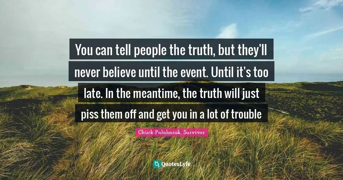 You can tell people the truth, but they'll never believe until the event. Until it's too late. In the meantime, the truth will just piss them off and get you in a lot of trouble