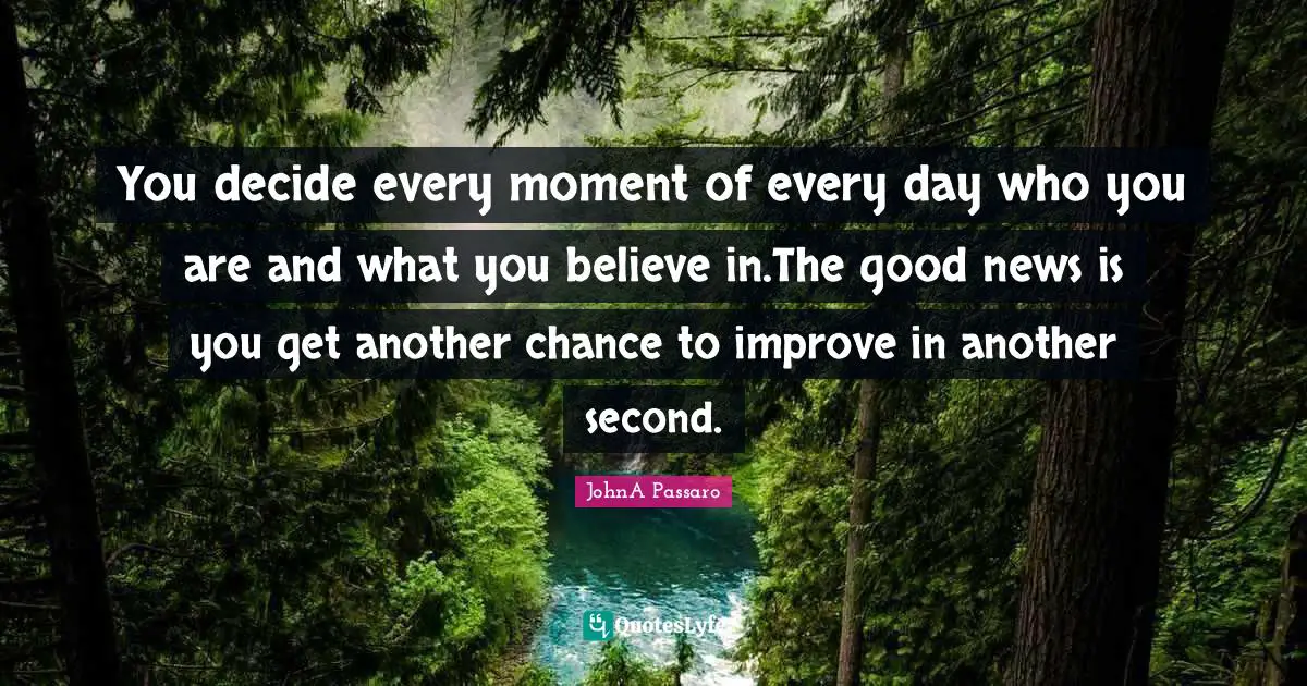 You decide every moment of every day who you are and what you believe in.The good news is you get another chance to improve in another second.