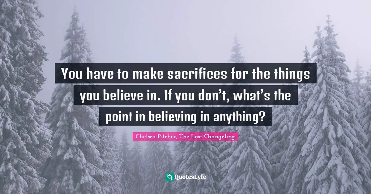 You have to make sacrifices for the things you believe in. If you don’t, what’s the point in believing in anything?