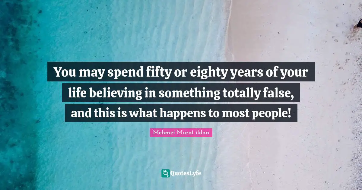 You may spend fifty or eighty years of your life believing in something totally false, and this is what happens to most people!
