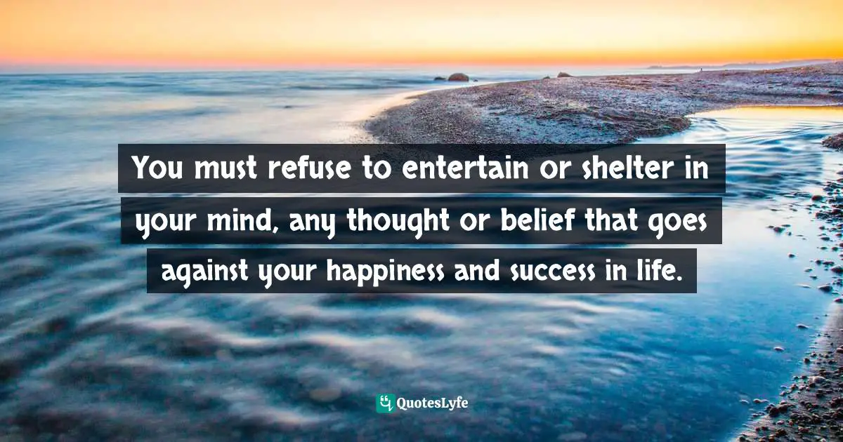 You must refuse to entertain or shelter in your mind, any thought or belief that goes against your happiness and success in life.