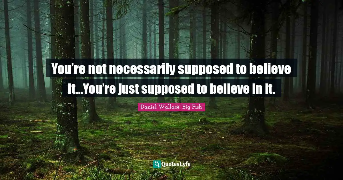 You’re not necessarily supposed to believe it…You’re just supposed to believe in it.