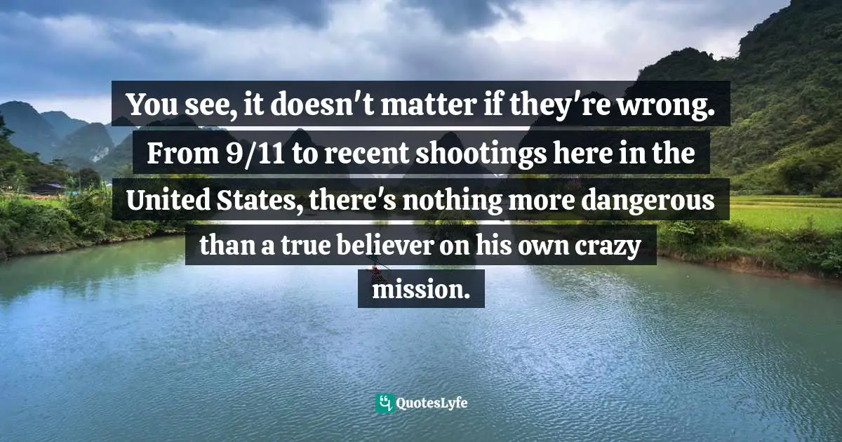 You see, it doesn't matter if they're wrong. From 9/11 to recent shootings here in the United States, there's nothing more dangerous than a true believer on his own crazy mission.