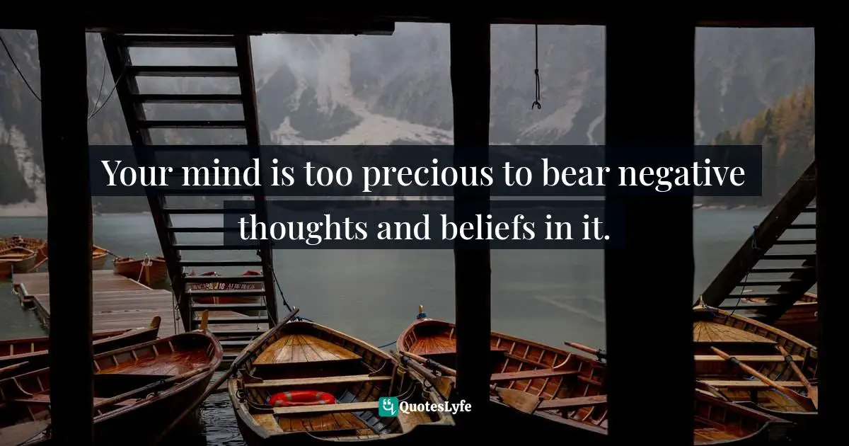 Your mind is too precious to bear negative thoughts and beliefs in it.