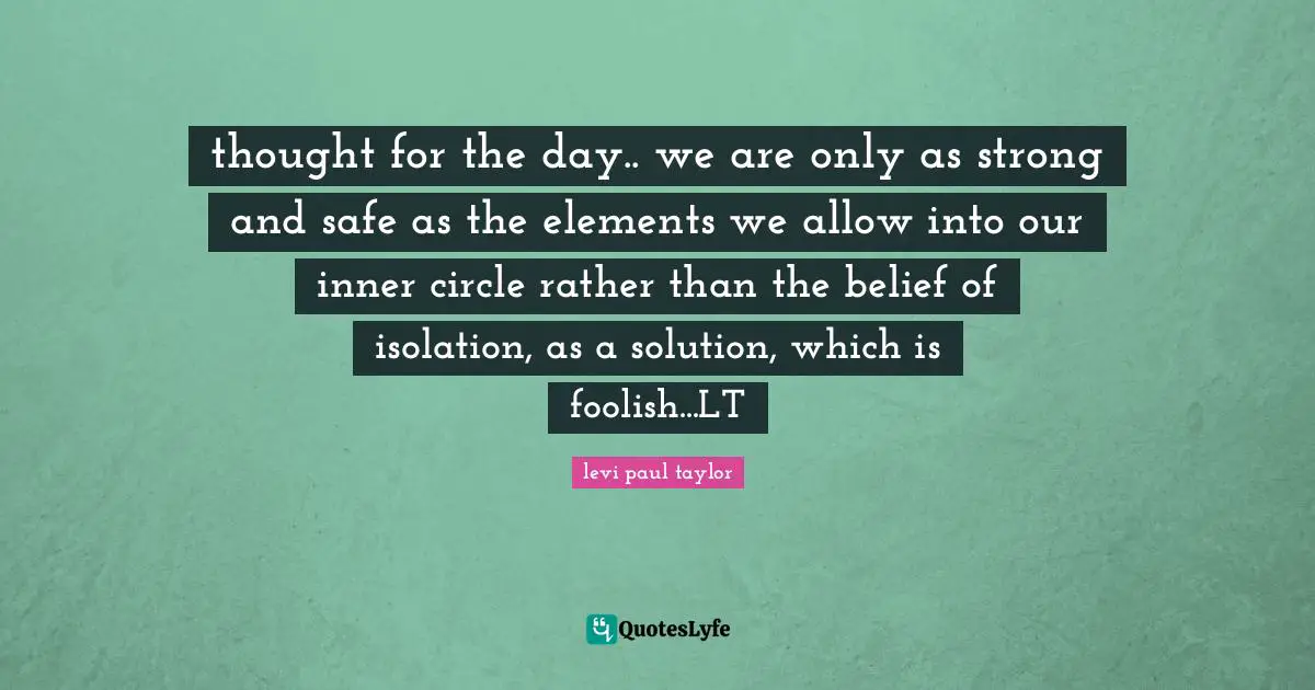 thought for the day.. we are only as strong and safe as the elements we allow into our inner circle rather than the belief of isolation, as a solution, which is foolish...LT