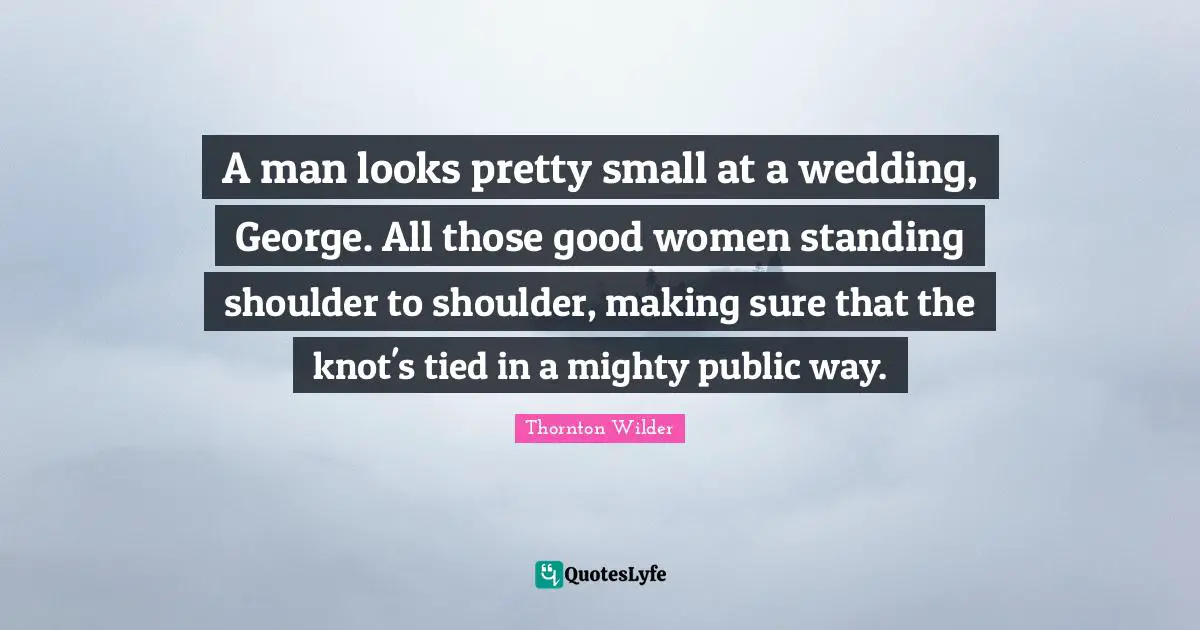 A man looks pretty small at a wedding, George. All those good women standing shoulder to shoulder, making sure that the knot's tied in a mighty public way.