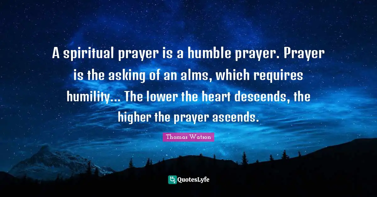 A spiritual prayer is a humble prayer. Prayer is the asking of an alms, which requires humility... The lower the heart descends, the higher the prayer ascends.