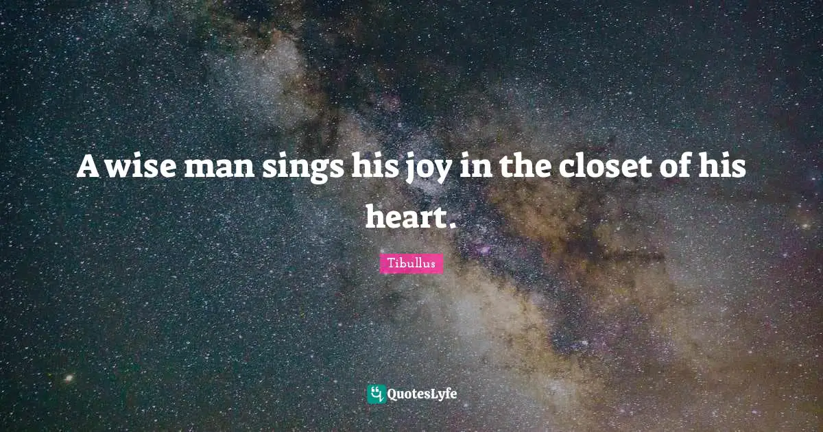 A wise man sings his joy in the closet of his heart.