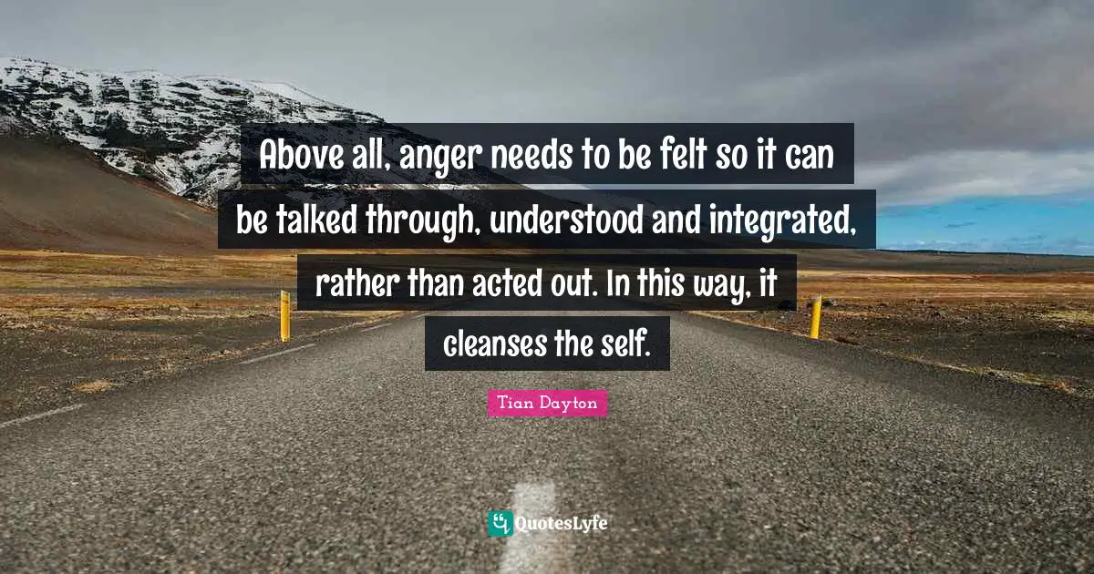 Integrated Quotes: "Above all, anger needs to be felt so it can be talked through, understood and integrated, rather than acted out. In this way, it cleanses the self."