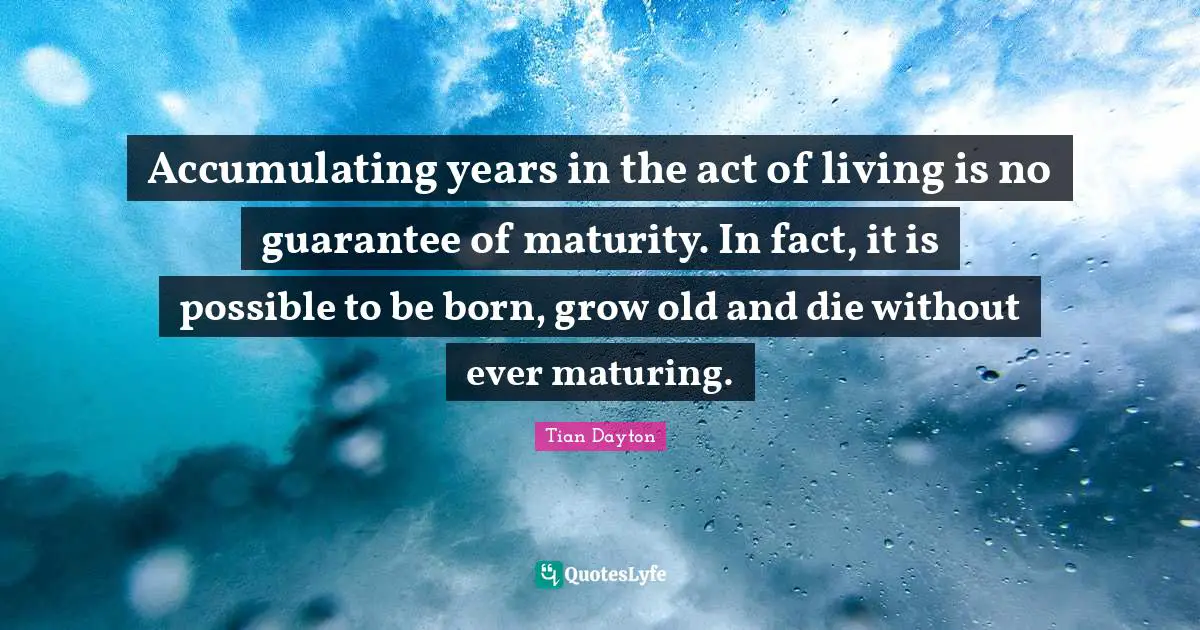 Accumulating years in the act of living is no guarantee of maturity. In fact, it is possible to be born, grow old and die without ever maturing.