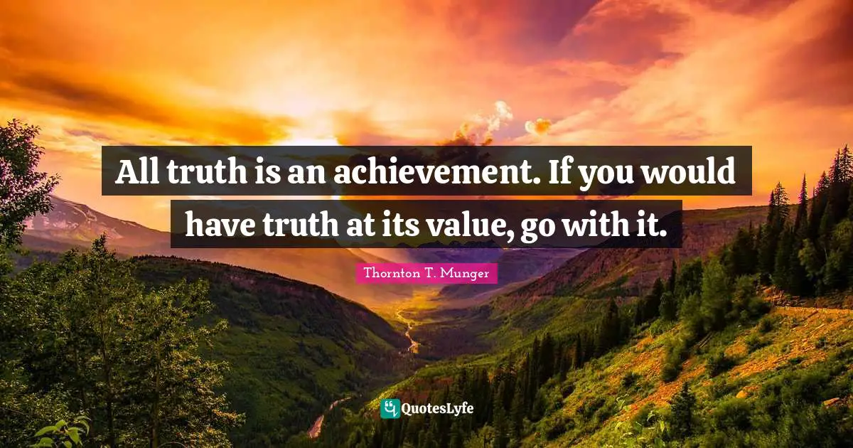 All truth is an achievement. If you would have truth at its value, go with it.