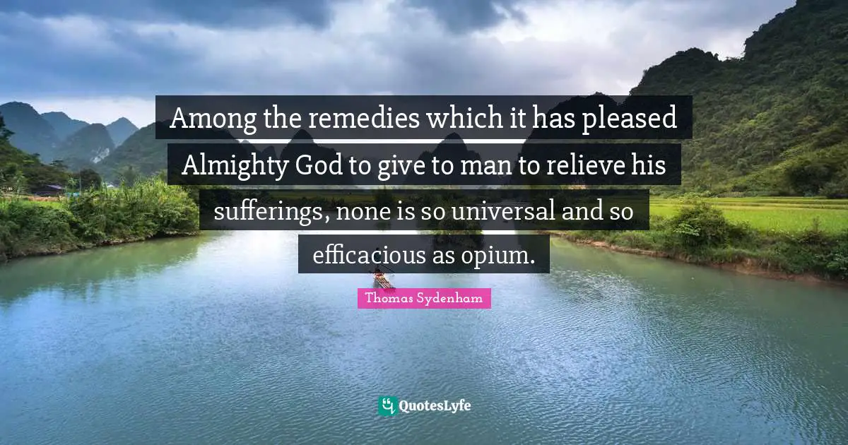 Opium Quotes: "Among the remedies which it has pleased Almighty God to give to man to relieve his sufferings, none is so universal and so efficacious as opium."