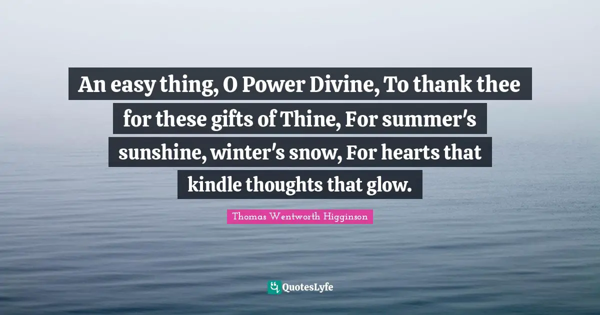 An easy thing, O Power Divine, To thank thee for these gifts of Thine, For summer's sunshine, winter's snow, For hearts that kindle thoughts that glow.