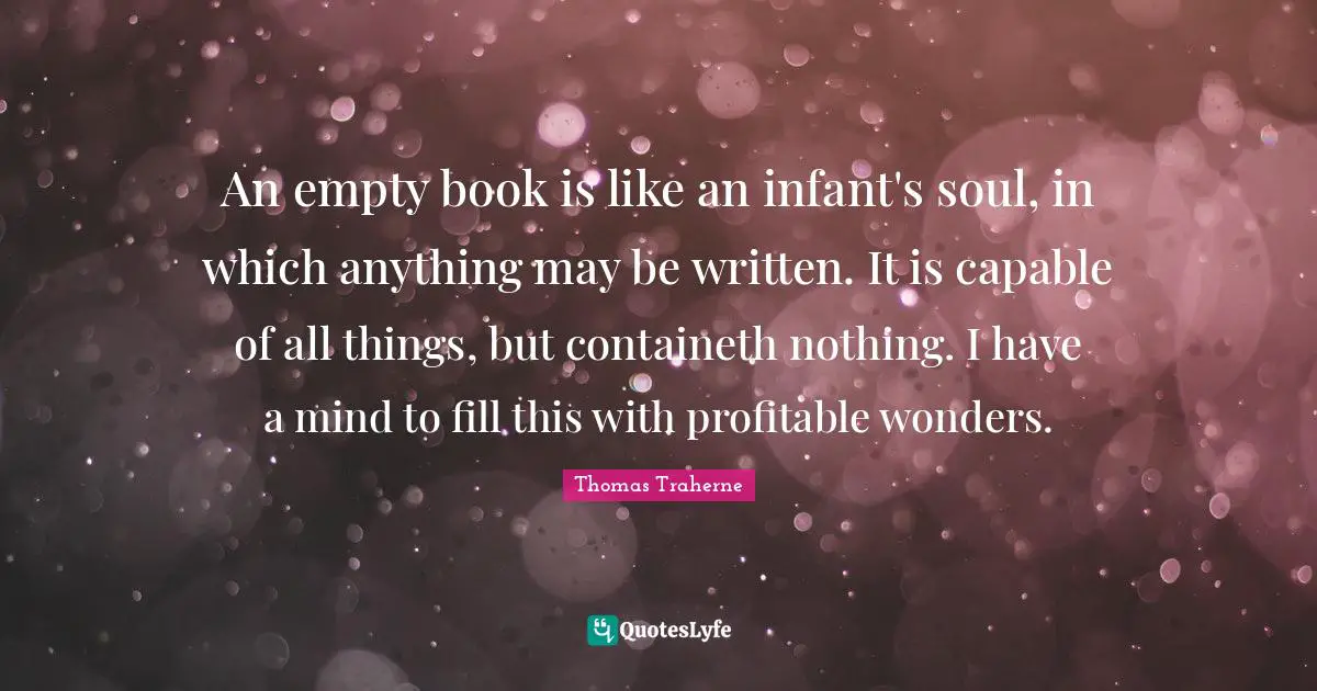 Thomas Traherne Quotes: "An empty book is like an infant's soul, in which anything may be written. It is capable of all things, but containeth nothing. I have a mind to fill this with profitable wonders."