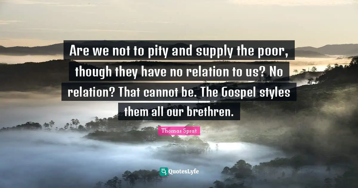 Are we not to pity and supply the poor, though they have no relation to us? No relation? That cannot be. The Gospel styles them all our brethren.