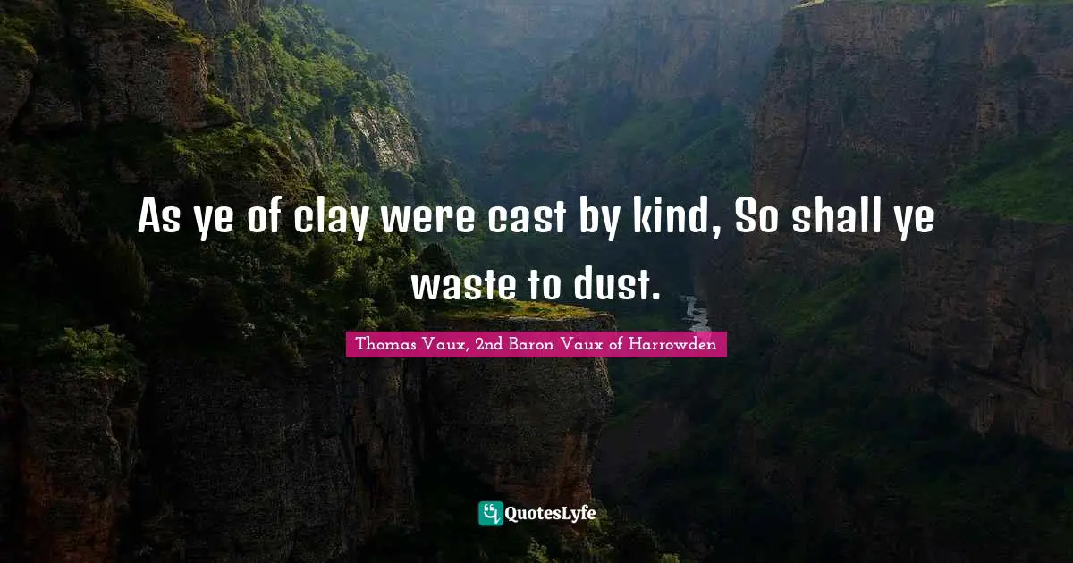 As ye of clay were cast by kind, So shall ye waste to dust.