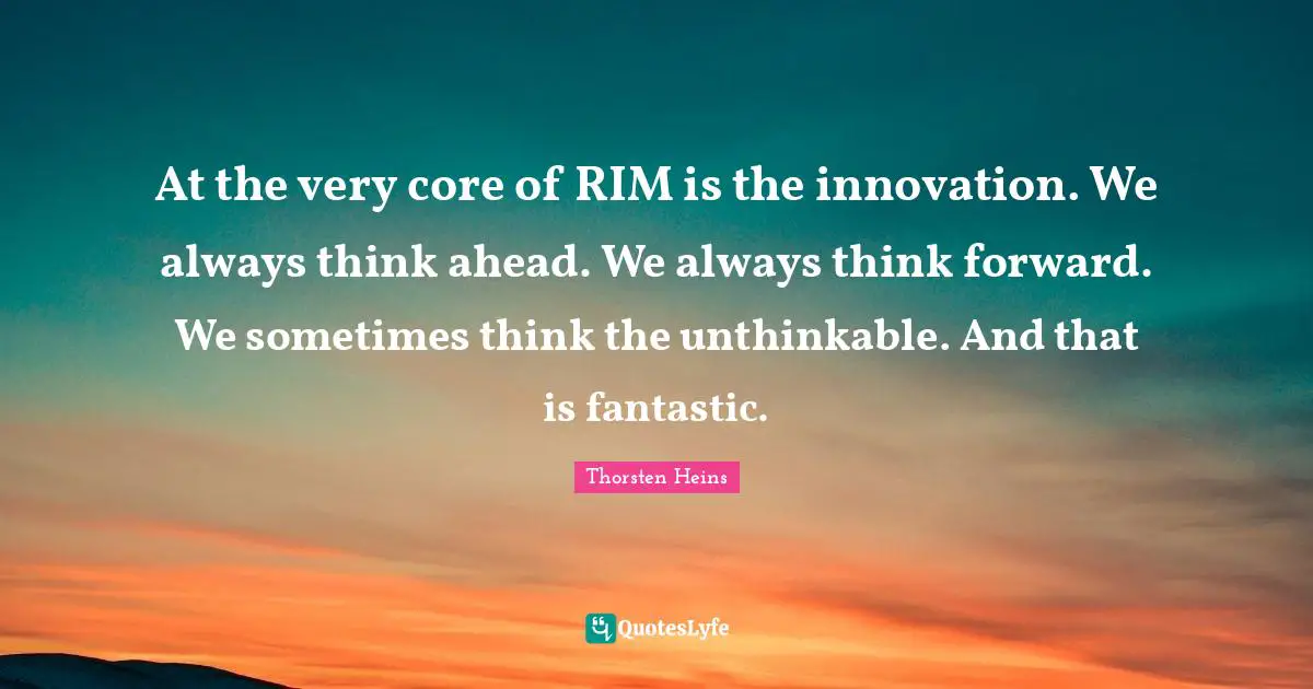 At the very core of RIM is the innovation. We always think ahead. We always think forward. We sometimes think the unthinkable. And that is fantastic.