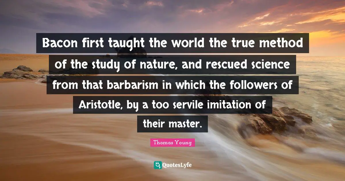 Bacon first taught the world the true method of the study of nature, and rescued science from that barbarism in which the followers of Aristotle, by a too servile imitation of their master.
