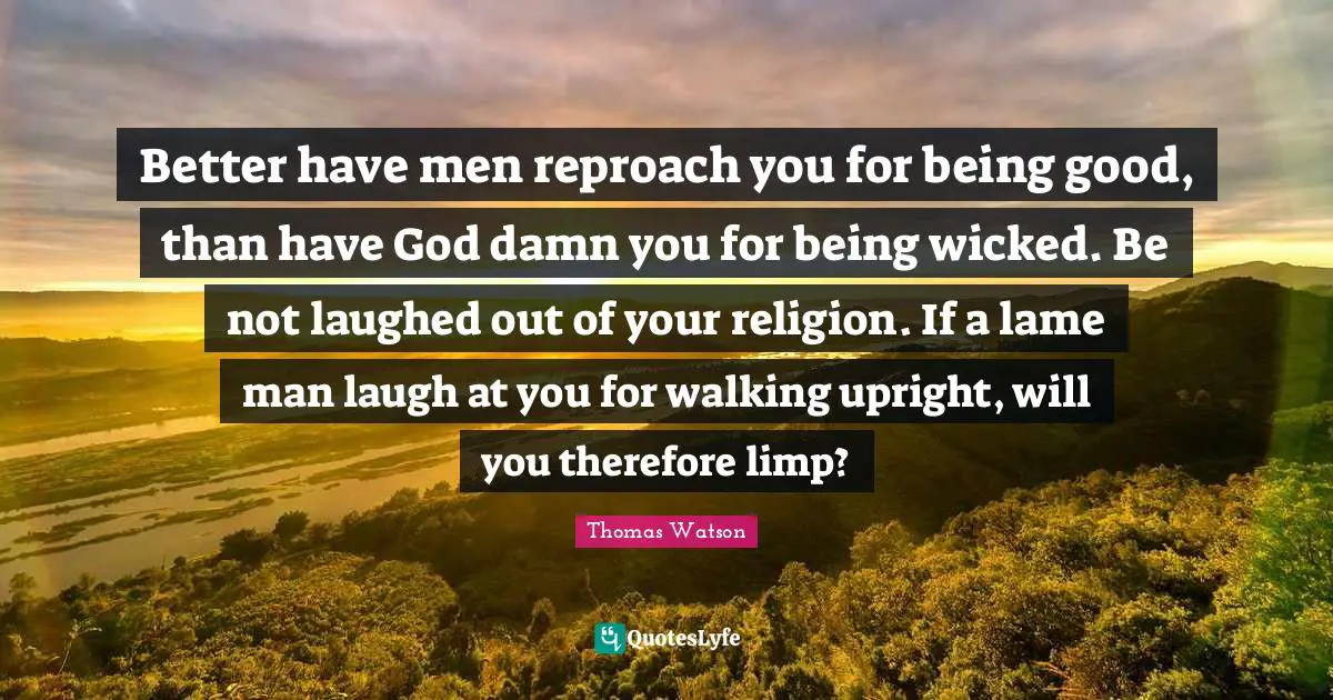 Better have men reproach you for being good, than have God damn you for being wicked. Be not laughed out of your religion. If a lame man laugh at you for walking upright, will you therefore limp?