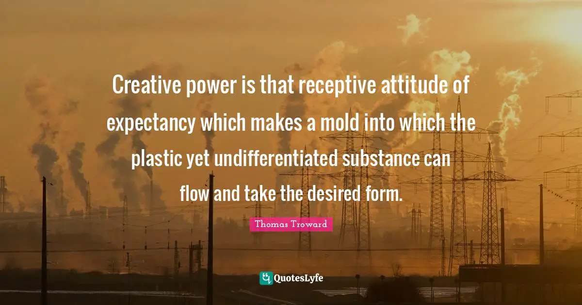 Thomas Troward Quotes: Creative power is that receptive attitude of expectancy which makes a mold into which the plastic yet undifferentiated substance can flow and take the desired form.