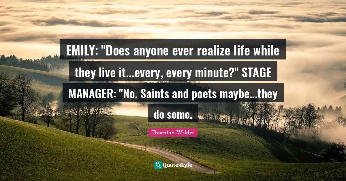 EMILY: "Does anyone ever realize life while they live it...every, every minute?" STAGE MANAGER: "No. Saints and poets maybe...they do some.