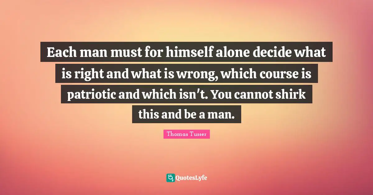 Thomas Tusser Quotes: "Each man must for himself alone decide what is right and what is wrong, which course is patriotic and which isn't. You cannot shirk this and be a man."
