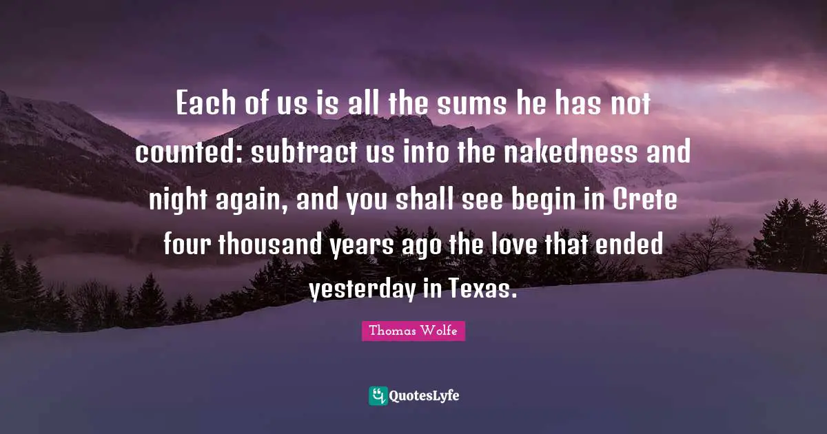 Thomas Wolfe Quotes: "Each of us is all the sums he has not counted: subtract us into the nakedness and night again, and you shall see begin in Crete four thousand years ago the love that ended yesterday in Texas."