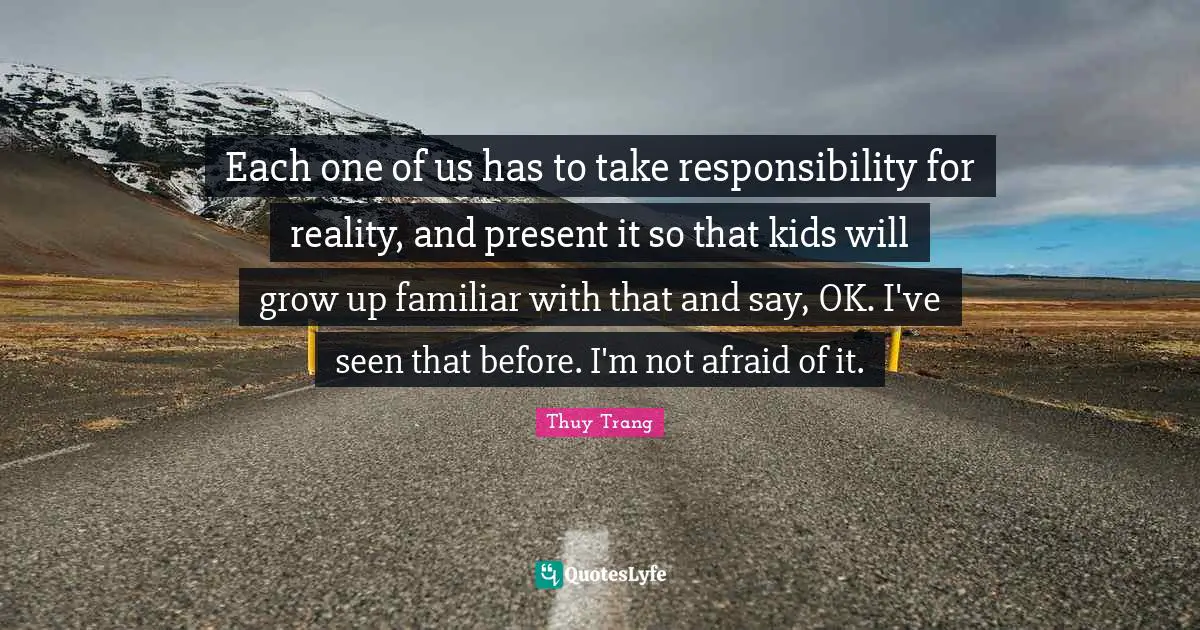 Thuy Trang Quotes: "Each one of us has to take responsibility for reality, and present it so that kids will grow up familiar with that and say, OK. I've seen that before. I'm not afraid of it."