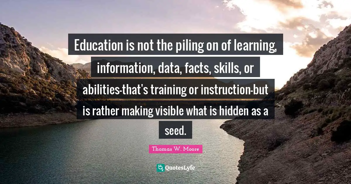 Education is not the piling on of learning, information, data, facts, skills, or abilities-that's training or instruction-but is rather making visible what is hidden as a seed.
