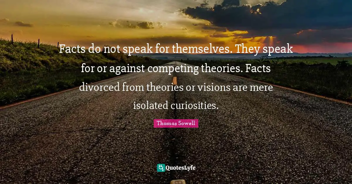 Facts do not speak for themselves. They speak for or against competing theories. Facts divorced from theories or visions are mere isolated curiosities.