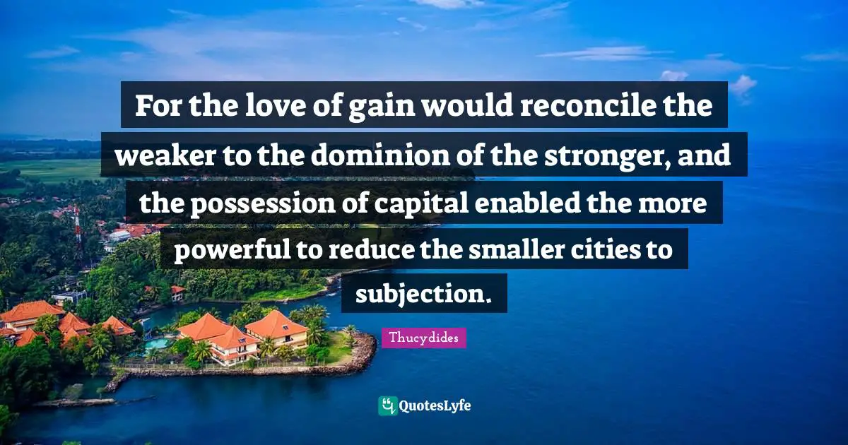 For the love of gain would reconcile the weaker to the dominion of the stronger, and the possession of capital enabled the more powerful to reduce the smaller cities to subjection.