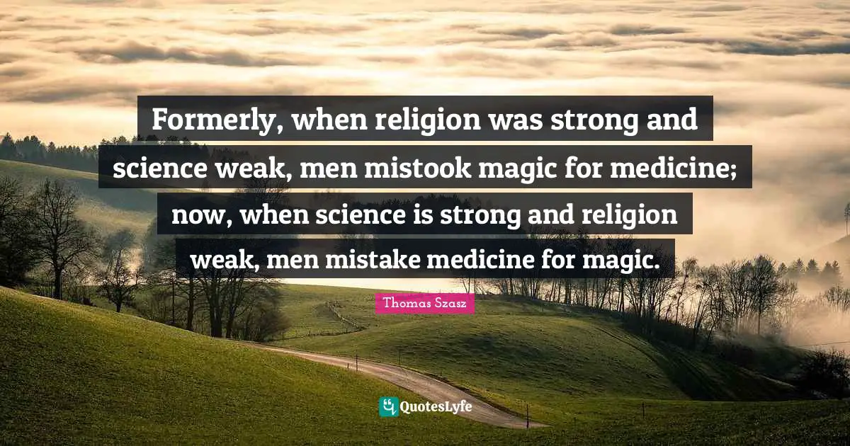 Formerly, when religion was strong and science weak, men mistook magic for medicine; now, when science is strong and religion weak, men mistake medicine for magic.