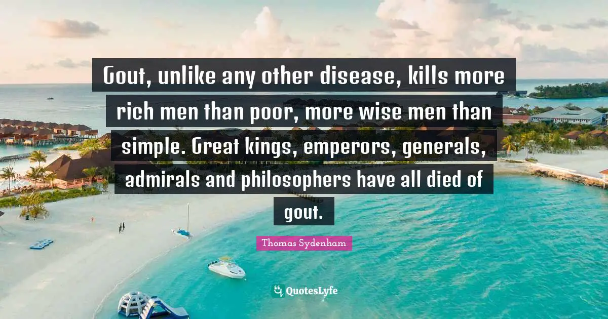 Gout, unlike any other disease, kills more rich men than poor, more wise men than simple. Great kings, emperors, generals, admirals and philosophers have all died of gout.