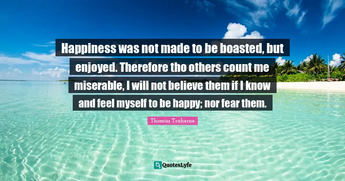 Thomas Traherne Quotes: "Happiness was not made to be boasted, but enjoyed. Therefore tho others count me miserable, I will not believe them if I know and feel myself to be happy; nor fear them."
