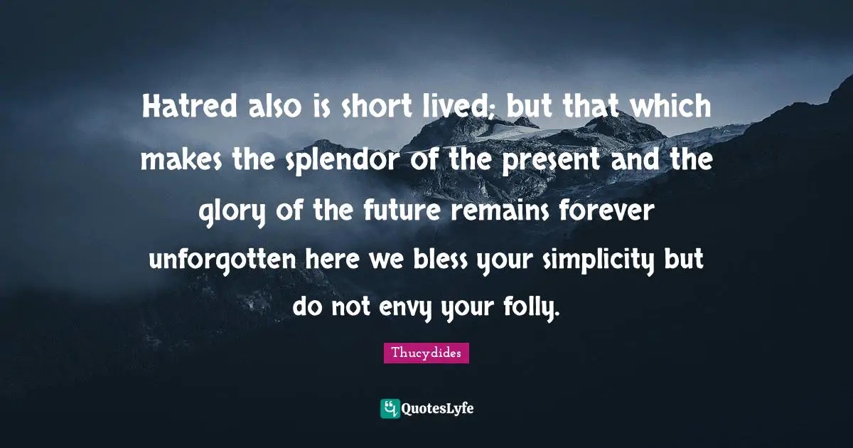 Hatred also is short lived; but that which makes the splendor of the present and the glory of the future remains forever unforgotten here we bless your simplicity but do not envy your folly.
