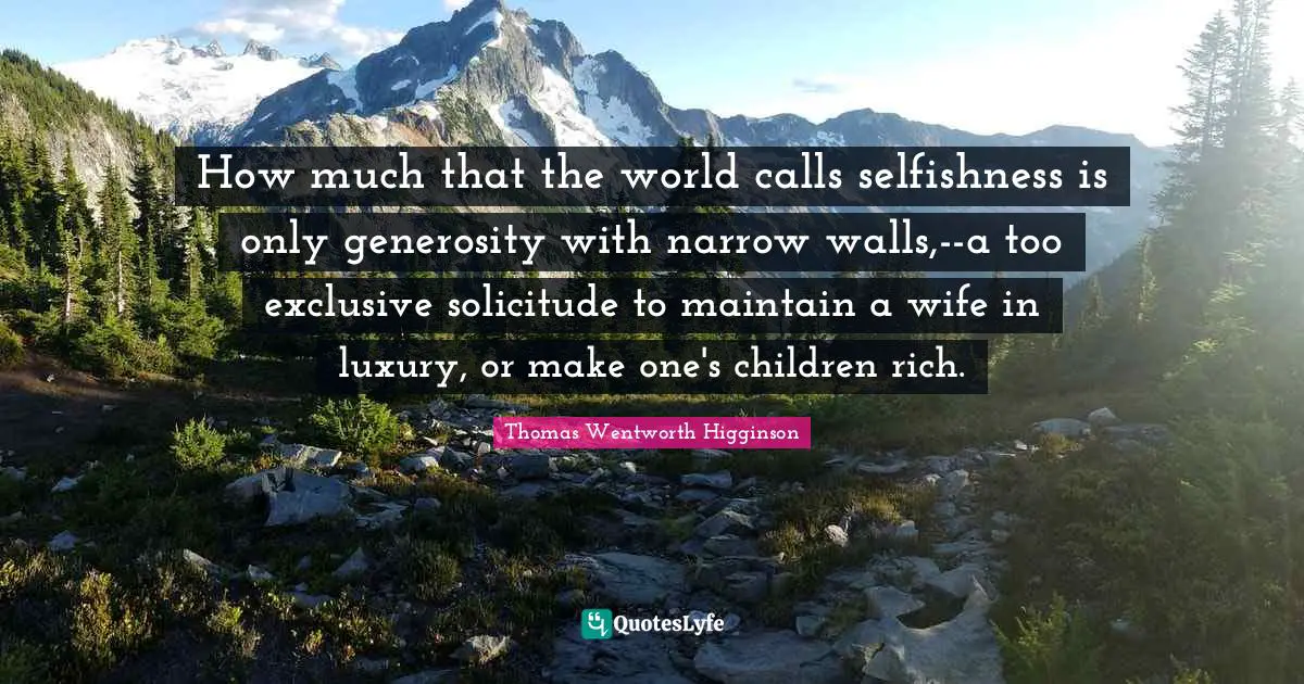 How much that the world calls selfishness is only generosity with narrow walls,--a too exclusive solicitude to maintain a wife in luxury, or make one's children rich.