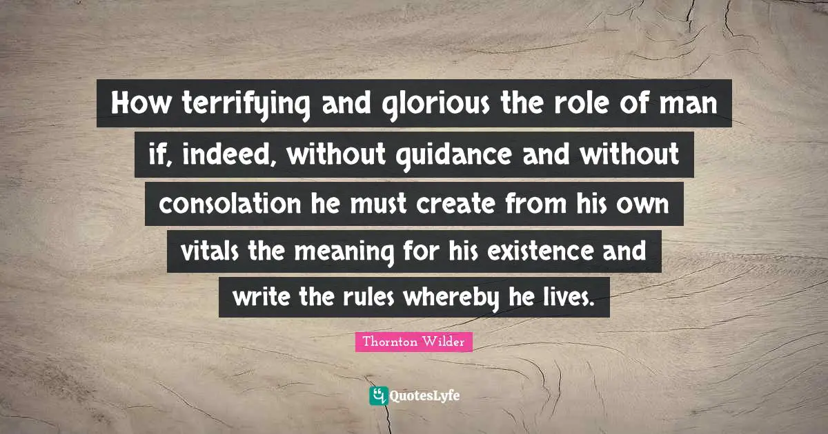 How terrifying and glorious the role of man if, indeed, without guidance and without consolation he must create from his own vitals the meaning for his existence and write the rules whereby he lives.