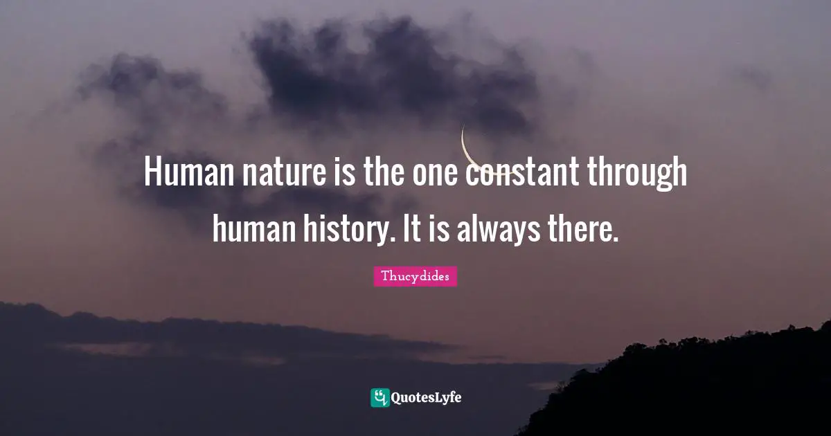 Human nature is the one constant through human history. It is always there.